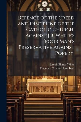 Cover image for Defence of the Creed and Discipline of the Catholic Church, Against J.B. White's 'Poor Man's Preservative Against Popery'.