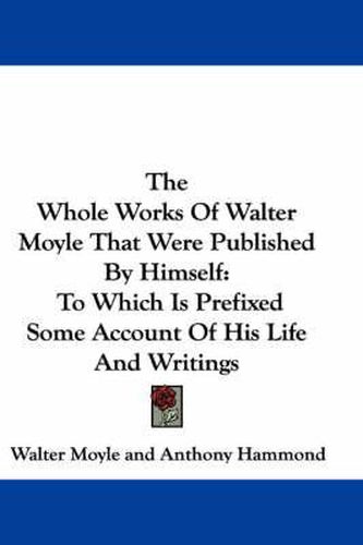 The Whole Works of Walter Moyle That Were Published by Himself: To Which Is Prefixed Some Account of His Life and Writings