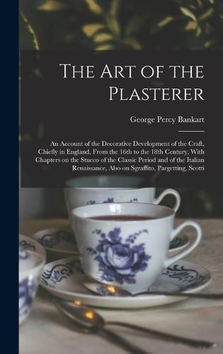 Cover image for The art of the Plasterer; an Account of the Decorative Development of the Craft, Chiefly in England, From the 16th to the 18th Century, With Chapters on the Stucco of the Classic Period and of the Italian Renaissance, Also on Sgraffito, Pargetting, Scotti