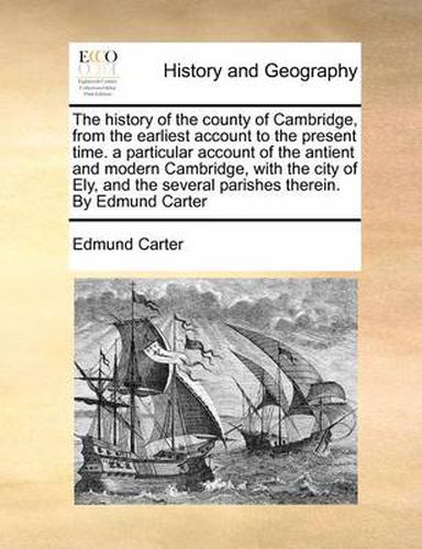 Cover image for The History of the County of Cambridge, from the Earliest Account to the Present Time. a Particular Account of the Antient and Modern Cambridge, with the City of Ely, and the Several Parishes Therein. by Edmund Carter