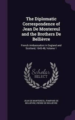 The Diplomatic Correspondence of Jean de Montereul and the Brothers de Bellievre: French Ambassadors in England and Scotland, 1645-48, Volume 1