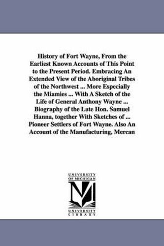 Cover image for History of Fort Wayne, From the Earliest Known Accounts of This Point to the Present Period. Embracing An Extended View of the Aboriginal Tribes of the Northwest ... More Especially the Miamies ... With A Sketch of the Life of General Anthony Wayne ... Bio