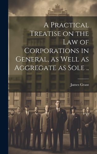 Cover image for A Practical Treatise on the Law of Corporations in General, as Well as Aggregate as Sole ..