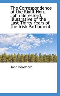 Cover image for The Correspondence of the Right Hon. John Beresford, Illustrative of the Last Thirty Years of the Ir