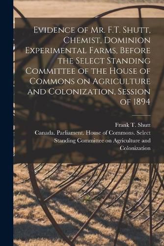 Cover image for Evidence of Mr. F.T. Shutt, Chemist, Dominion Experimental Farms, Before the Select Standing Committee of the House of Commons on Agriculture and Colonization, Session of 1894 [microform]