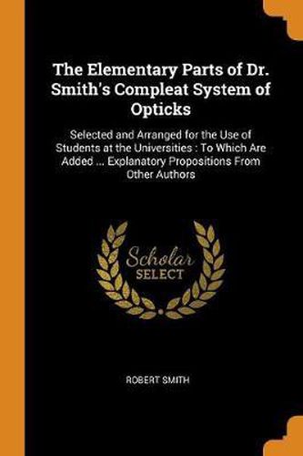 The Elementary Parts of Dr. Smith's Compleat System of Opticks: Selected and Arranged for the Use of Students at the Universities: To Which Are Added ... Explanatory Propositions from Other Authors