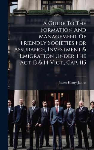 Cover image for A Guide To The Formation And Management Of Friendly Societies For Assurance, Investment & Emigration Under The Act 13 & 14 Vict., Cap. 115