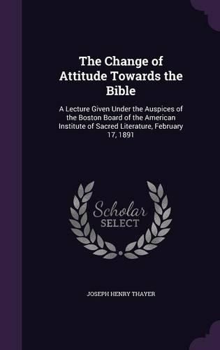 The Change of Attitude Towards the Bible: A Lecture Given Under the Auspices of the Boston Board of the American Institute of Sacred Literature, February 17, 1891