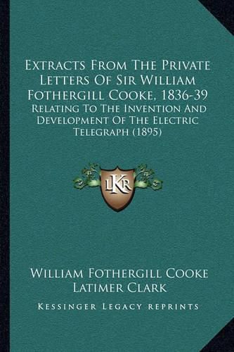 Extracts from the Private Letters of Sir William Fothergill Cooke, 1836-39: Relating to the Invention and Development of the Electric Telegraph (1895)