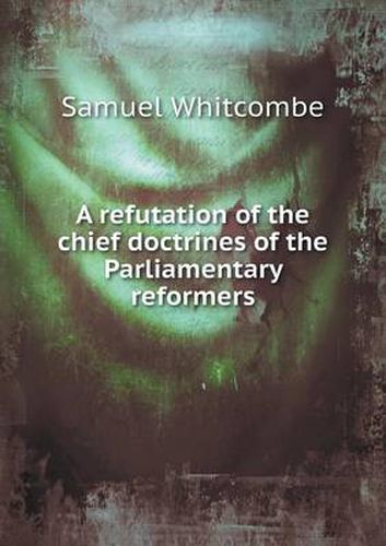 Cover image for A refutation of the chief doctrines of the Parliamentary reformers