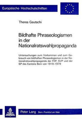 Bildhafte Phraseologismen in Der Nationalratswahlpropaganda: Untersuchungen Zum Vorkommen Und Zum Gebrauch Von Bildhaften Phraseologismen in Der Nationalratswahlpropaganda Der Fdp, Svp, Und Der Sp Des Kantons Bern Von 1919-1979