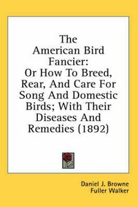 Cover image for The American Bird Fancier: Or How to Breed, Rear, and Care for Song and Domestic Birds; With Their Diseases and Remedies (1892)