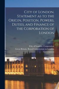 Cover image for City of London. Statement as to the Origin, Position, Powers, Duties, and Finance of the Corporation of London