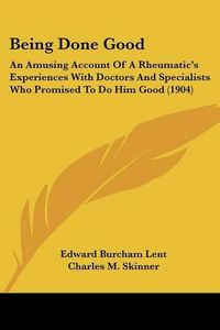 Cover image for Being Done Good: An Amusing Account of a Rheumatic's Experiences with Doctors and Specialists Who Promised to Do Him Good (1904)