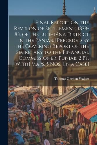 Final Report On the Revision of Settlement, 1878-83, of the Ludhiana District in the Panjab. [Preceded by the Covering Report of the Secretary to the Financial Commissioner, Punjab. 2 Pt. With] Maps. 5 Nos. [In a Case]