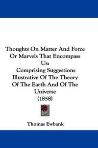 Cover image for Thoughts on Matter and Force or Marvels That Encompass Us: Comprising Suggestions Illustrative of the Theory of the Earth and of the Universe (1858)