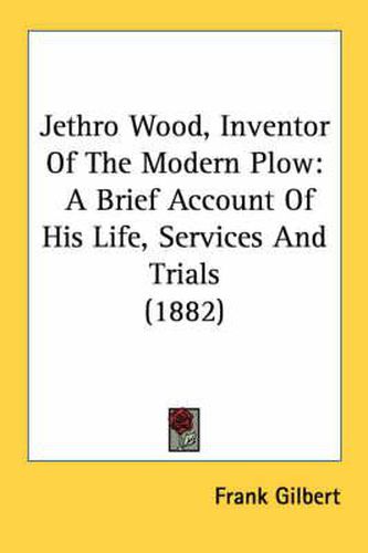 Cover image for Jethro Wood, Inventor of the Modern Plow: A Brief Account of His Life, Services and Trials (1882)