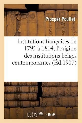 Institutions Francaises de 1795 A 1814. Essai Sur l'Origine Des Institutions Belges Contemporaines