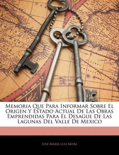 Memoria Que Para Informar Sobre El Origen y Estado Actual de Las Obras Emprendidas Para El Desague de Las Lagunas del Valle de Mexico