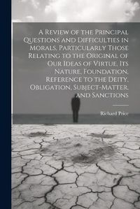 Cover image for A Review of the Principal Questions and Difficulties in Morals, Particularly Those Relating to the Original of our Ideas of Virtue, its Nature, Foundation, Reference to the Deity, Obligation, Subject-matter, and Sanctions