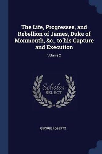 The Life, Progresses, and Rebellion of James, Duke of Monmouth, &c., to His Capture and Execution; Volume 2