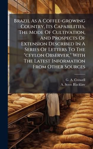Cover image for Brazil As A Coffee-growing Country, Its Capabilities, The Mode Of Cultivation, And Prospects Of Extension Described In A Series Of Letters To The "ceylon Observer," With The Latest Information From Other Sources