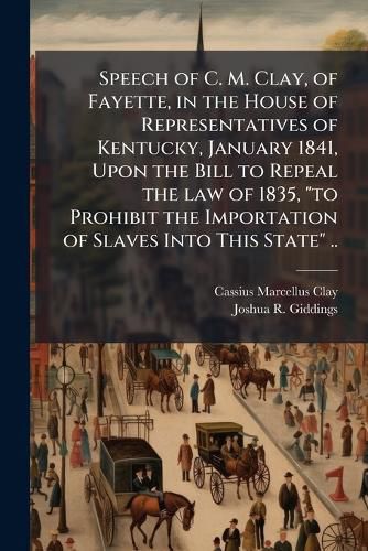 Cover image for Speech of C. M. Clay, of Fayette, in the House of Representatives of Kentucky, January 1841, Upon the Bill to Repeal the Law of 1835,  To Prohibit the Importation of Slaves Into This State  ..