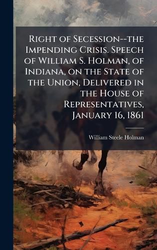 Cover image for Right of Secession--the Impending Crisis. Speech of William S. Holman, of Indiana, on the State of the Union, Delivered in the House of Representatives, January 16, 1861