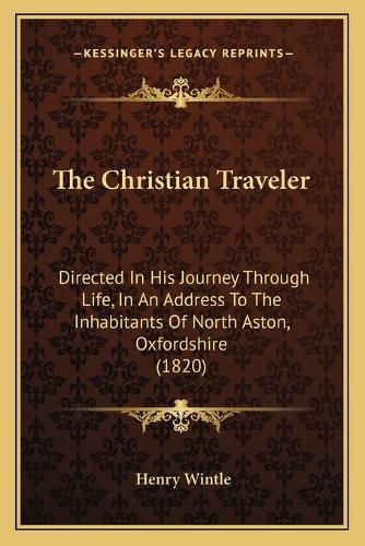 Cover image for The Christian Traveler: Directed in His Journey Through Life, in an Address to the Inhabitants of North Aston, Oxfordshire (1820)