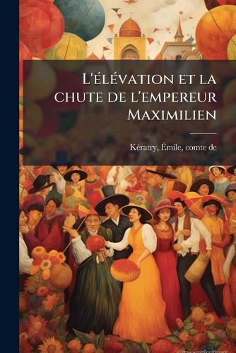 Cover image for L'Elevation Et La Chute de L'Empereur Maximilien: Intervention Francaise Au Mexique, 1861-1867