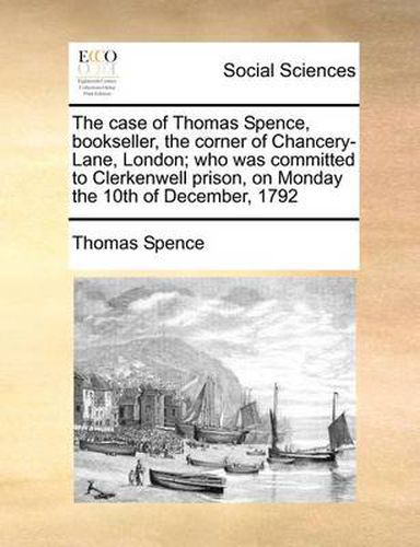 Cover image for The Case of Thomas Spence, Bookseller, the Corner of Chancery-Lane, London; Who Was Committed to Clerkenwell Prison, on Monday the 10th of December, 1792