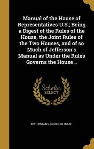 Cover image for Manual of the House of Representatives U.S.; Being a Digest of the Rules of the House, the Joint Rules of the Two Houses, and of So Much of Jefferson's Manual as Under the Rules Governs the House ..