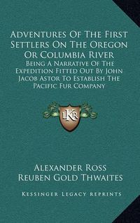 Cover image for Adventures of the First Settlers on the Oregon or Columbia River: Being a Narrative of the Expedition Fitted Out by John Jacob Astor to Establish the Pacific Fur Company