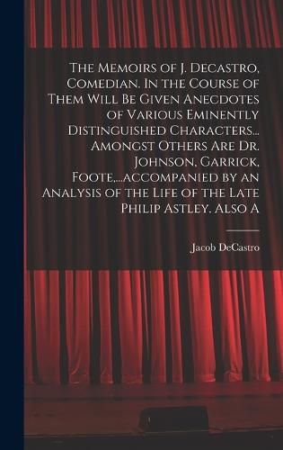 Cover image for The Memoirs of J. Decastro, Comedian. In the Course of Them Will be Given Anecdotes of Various Eminently Distinguished Characters... Amongst Others are Dr. Johnson, Garrick, Foote, ...accompanied by an Analysis of the Life of the Late Philip Astley. Also A