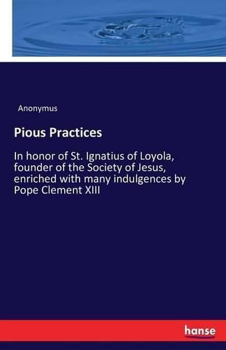 Pious Practices: In honor of St. Ignatius of Loyola, founder of the Society of Jesus, enriched with many indulgences by Pope Clement XIII