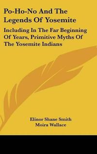 Cover image for Po-Ho-No and the Legends of Yosemite: Including in the Far Beginning of Years, Primitive Myths of the Yosemite Indians