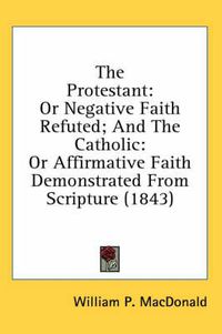 Cover image for The Protestant: Or Negative Faith Refuted; And the Catholic: Or Affirmative Faith Demonstrated from Scripture (1843)