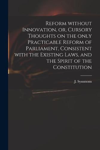 Cover image for Reform Without Innovation, or, Cursory Thoughts on the Only Practicable Reform of Parliament, Consistent With the Existing Laws, and the Spirit of the Constitution