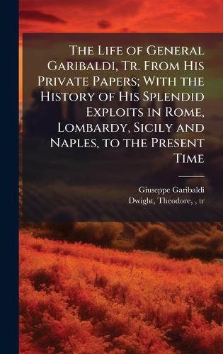 Cover image for The Life of General Garibaldi, Tr. From His Private Papers; With the History of His Splendid Exploits in Rome, Lombardy, Sicily and Naples, to the Present Time
