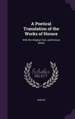 Cover image for A Poetical Translation of the Works of Horace: With the Original Text, and Critical Notes