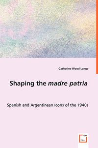 Cover image for Shaping the madre patria - Spanish and Argentinean Icons of the 1940s