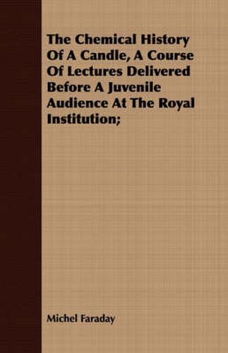 Cover image for The Chemical History Of A Candle, A Course Of Lectures Delivered Before A Juvenile Audience At The Royal Institution;