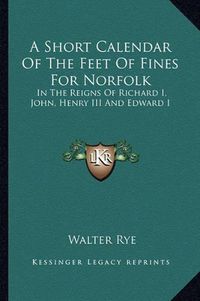 Cover image for A Short Calendar of the Feet of Fines for Norfolk: In the Reigns of Richard I, John, Henry III and Edward I