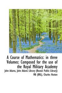 Cover image for A Course of Mathematics: In Three Volumes: Composed for the Use of the Royal Military Academy