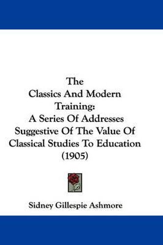 Cover image for The Classics and Modern Training: A Series of Addresses Suggestive of the Value of Classical Studies to Education (1905)