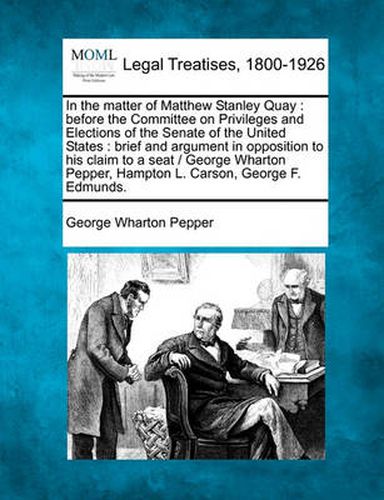 In the Matter of Matthew Stanley Quay: Before the Committee on Privileges and Elections of the Senate of the United States: Brief and Argument in Opposition to His Claim to a Seat / George Wharton Pepper, Hampton L. Carson, George F. Edmunds.