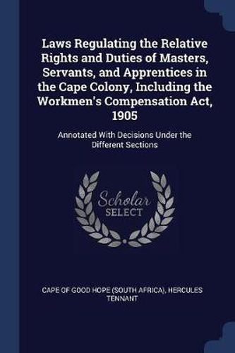 Cover image for Laws Regulating the Relative Rights and Duties of Masters, Servants, and Apprentices in the Cape Colony, Including the Workmen's Compensation ACT, 1905: Annotated with Decisions Under the Different Sections