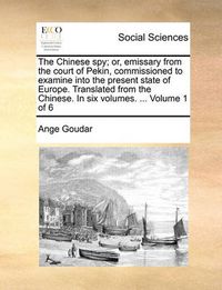 Cover image for The Chinese Spy; Or, Emissary from the Court of Pekin, Commissioned to Examine Into the Present State of Europe. Translated from the Chinese. in Six Volumes. ... Volume 1 of 6