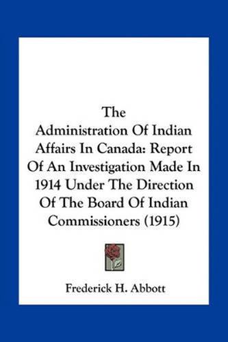 Cover image for The Administration of Indian Affairs in Canada: Report of an Investigation Made in 1914 Under the Direction of the Board of Indian Commissioners (1915)