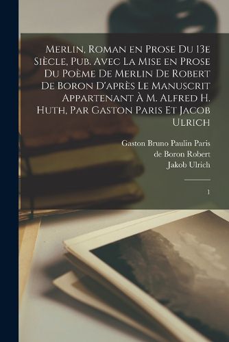 Cover image for Merlin, roman en prose du 13e siecle, pub. avec la mise en prose du poeme de Merlin de Robert de Boron d'apres le manuscrit appartenant a M. Alfred H. Huth, par Gaston Paris et Jacob Ulrich